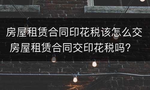 房屋租赁合同印花税该怎么交 房屋租赁合同交印花税吗?