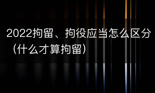 2022拘留、拘役应当怎么区分（什么才算拘留）