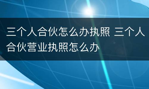 三个人合伙怎么办执照 三个人合伙营业执照怎么办