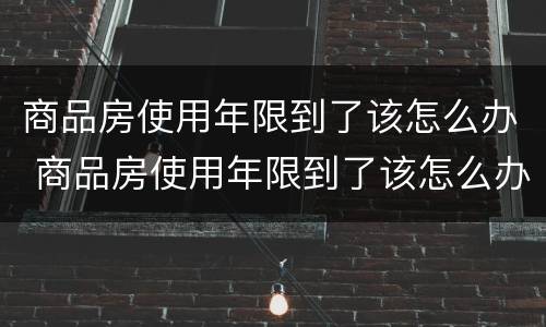 商品房使用年限到了该怎么办 商品房使用年限到了该怎么办呢