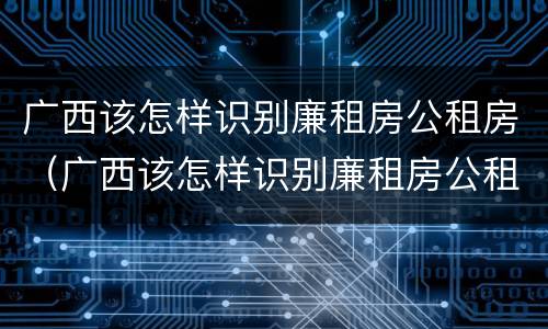 广西该怎样识别廉租房公租房（广西该怎样识别廉租房公租房信息）