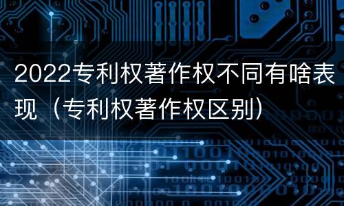 2022专利权著作权不同有啥表现（专利权著作权区别）