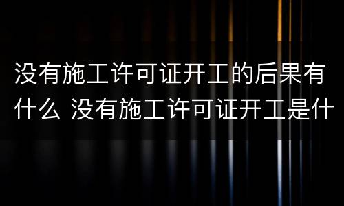 没有施工许可证开工的后果有什么 没有施工许可证开工是什么后果