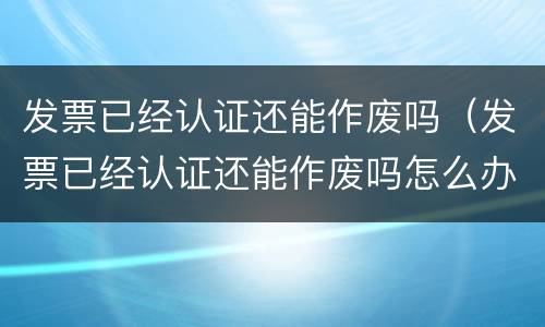 发票已经认证还能作废吗（发票已经认证还能作废吗怎么办）