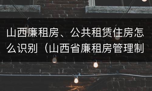 山西廉租房、公共租赁住房怎么识别（山西省廉租房管理制度）