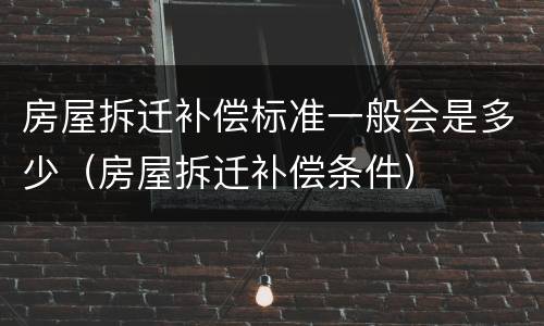 房屋拆迁补偿标准一般会是多少（房屋拆迁补偿条件）