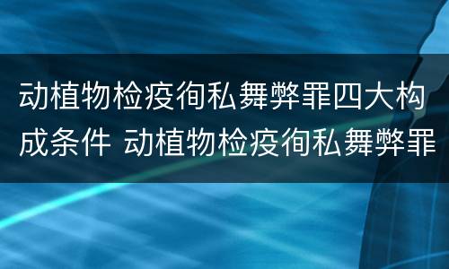 动植物检疫徇私舞弊罪四大构成条件 动植物检疫徇私舞弊罪量刑