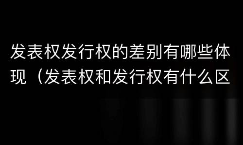 发表权发行权的差别有哪些体现（发表权和发行权有什么区别）