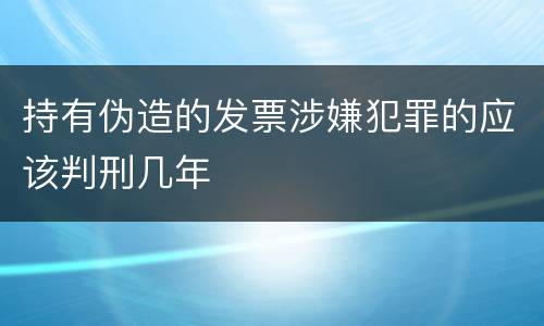 持有伪造的发票涉嫌犯罪的应该判刑几年