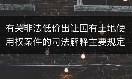 有关非法低价出让国有土地使用权案件的司法解释主要规定都有哪些