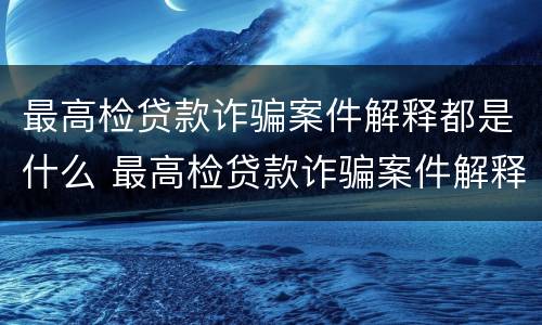 最高检贷款诈骗案件解释都是什么 最高检贷款诈骗案件解释都是什么时候出的