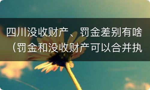 四川没收财产、罚金差别有啥（罚金和没收财产可以合并执行吗）