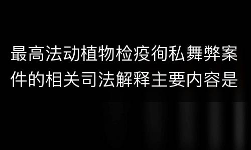 最高法动植物检疫徇私舞弊案件的相关司法解释主要内容是什么