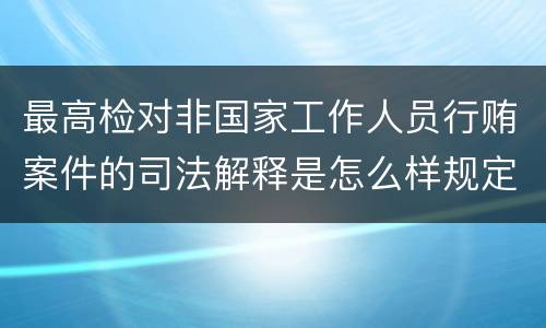 最高检对非国家工作人员行贿案件的司法解释是怎么样规定的