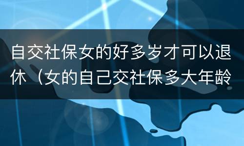 自交社保女的好多岁才可以退休（女的自己交社保多大年龄可以退休）