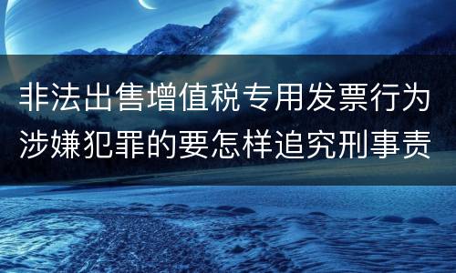 非法出售增值税专用发票行为涉嫌犯罪的要怎样追究刑事责任