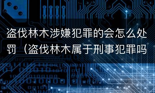 盗伐林木涉嫌犯罪的会怎么处罚（盗伐林木属于刑事犯罪吗）