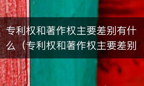 专利权和著作权主要差别有什么（专利权和著作权主要差别有什么不同）