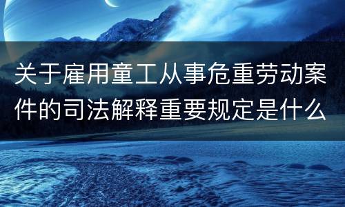 关于雇用童工从事危重劳动案件的司法解释重要规定是什么