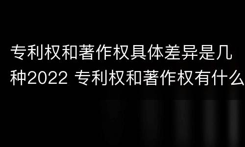 专利权和著作权具体差异是几种2022 专利权和著作权有什么区别