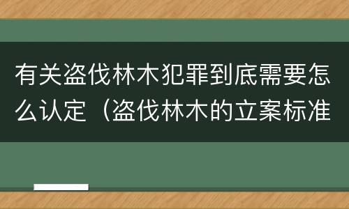 有关盗伐林木犯罪到底需要怎么认定（盗伐林木的立案标准）