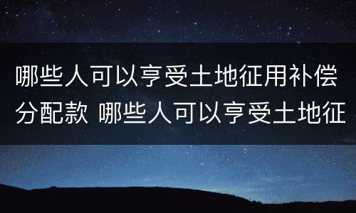 哪些人可以亨受土地征用补偿分配款 哪些人可以亨受土地征用补偿分配款呢