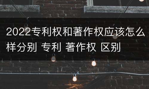 2022专利权和著作权应该怎么样分别 专利 著作权 区别