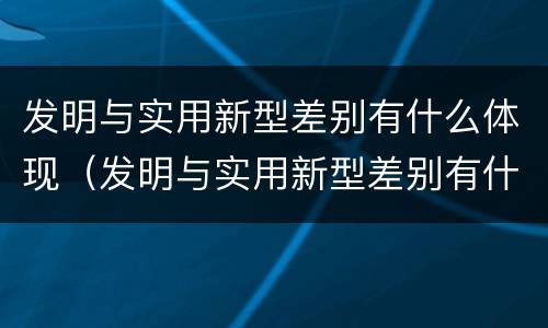 发明与实用新型差别有什么体现（发明与实用新型差别有什么体现和联系）