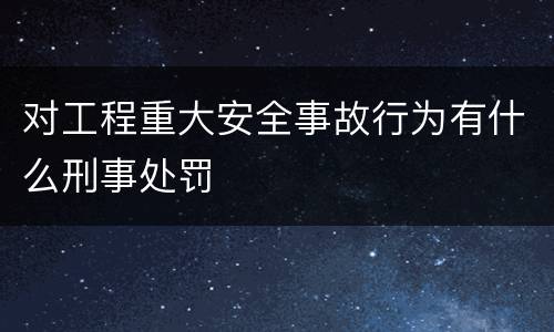 对工程重大安全事故行为有什么刑事处罚