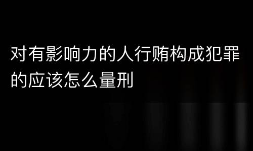 对有影响力的人行贿构成犯罪的应该怎么量刑