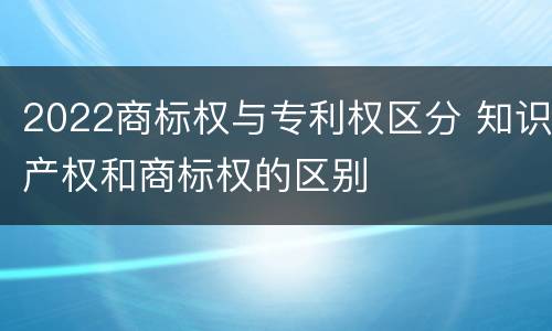 2022商标权与专利权区分 知识产权和商标权的区别