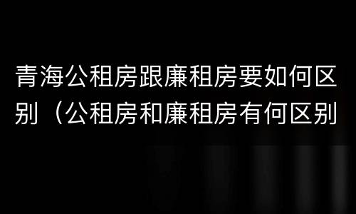 青海公租房跟廉租房要如何区别（公租房和廉租房有何区别）