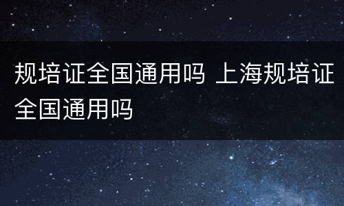 规培证全国通用吗 上海规培证全国通用吗