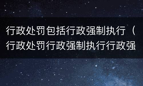 行政处罚包括行政强制执行（行政处罚行政强制执行行政强制措施的区别）