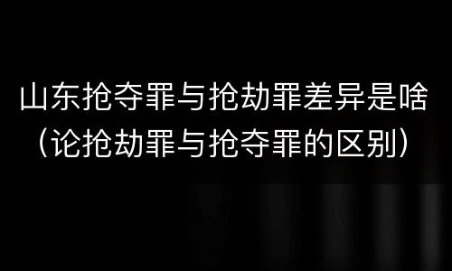 山东抢夺罪与抢劫罪差异是啥（论抢劫罪与抢夺罪的区别）