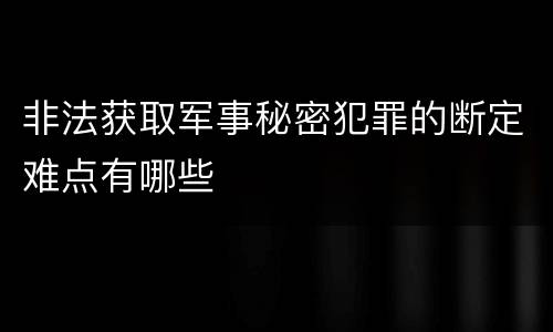 非法获取军事秘密犯罪的断定难点有哪些