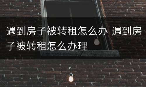 遇到房子被转租怎么办 遇到房子被转租怎么办理