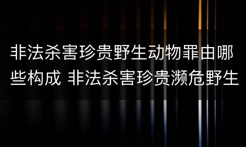 非法杀害珍贵野生动物罪由哪些构成 非法杀害珍贵濒危野生动物罪