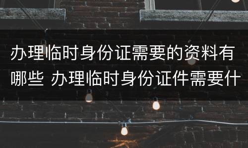 办理临时身份证需要的资料有哪些 办理临时身份证件需要什么