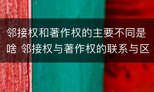 邻接权和著作权的主要不同是啥 邻接权与著作权的联系与区别