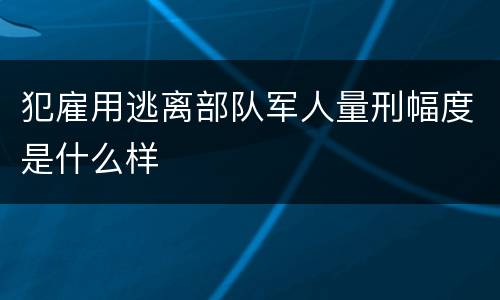 犯雇用逃离部队军人量刑幅度是什么样