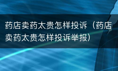 药店卖药太贵怎样投诉（药店卖药太贵怎样投诉举报）