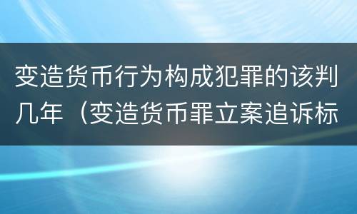 变造货币行为构成犯罪的该判几年（变造货币罪立案追诉标准）