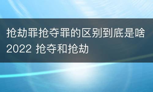 抢劫罪抢夺罪的区别到底是啥2022 抢夺和抢劫