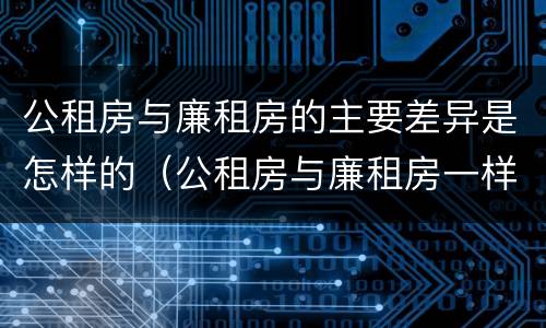 公租房与廉租房的主要差异是怎样的（公租房与廉租房一样吗）