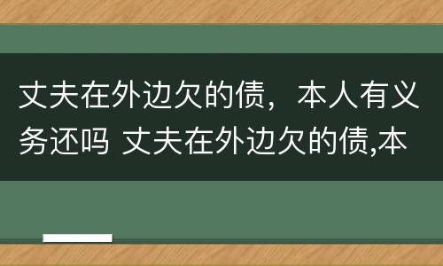 丈夫在外边欠的债，本人有义务还吗 丈夫在外边欠的债,本人有义务还吗怎么办