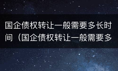 国企债权转让一般需要多长时间（国企债权转让一般需要多长时间办理）