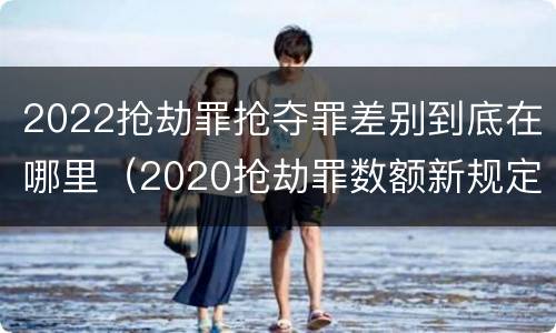 2022抢劫罪抢夺罪差别到底在哪里（2020抢劫罪数额新规定）