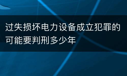 过失损坏电力设备成立犯罪的可能要判刑多少年