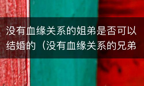 没有血缘关系的姐弟是否可以结婚的（没有血缘关系的兄弟姐妹）